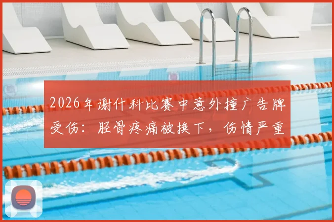 2026年谢什科比赛中意外撞广告牌受伤：胫骨疼痛被换下，伤情严重性分析及球场安全引关注