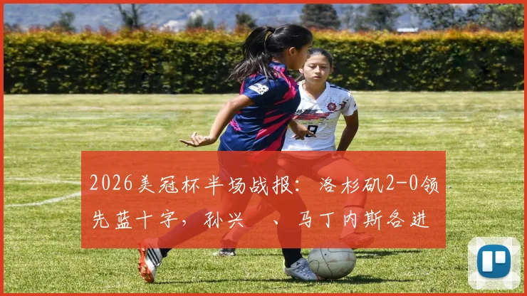 2026美冠杯半场战报：洛杉矶2-0领先蓝十字，孙兴慜、马丁内斯各进一球，半决赛最新动态速览