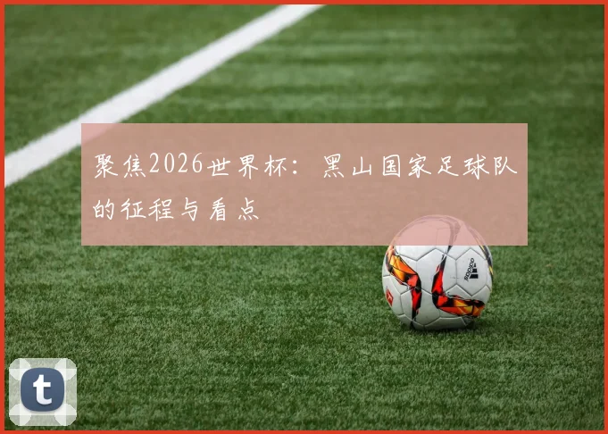 聚焦2026世界杯：黑山国家足球队的征程与看点