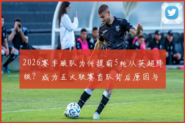 2026赛季狼队为何提前5轮从英超降级?成为五大联赛首队背后原因与未来分析