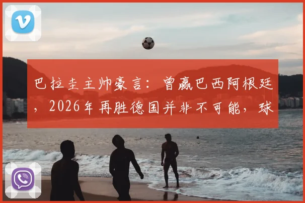 巴拉圭主帅豪言：曾赢巴西阿根廷，2026年再胜德国并非不可能，球队信心源自历史战绩