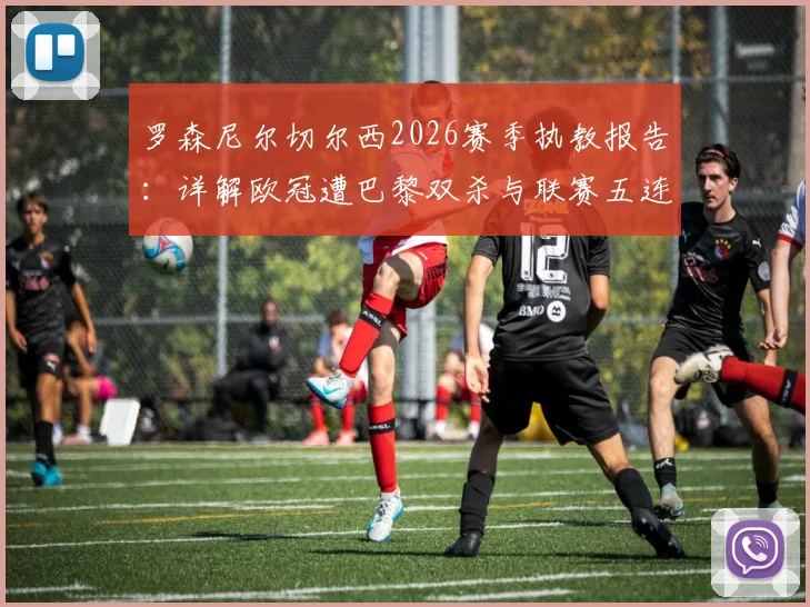 罗森尼尔切尔西2026赛季执教报告：详解欧冠遭巴黎双杀与联赛五连败低迷原因，未来前景深度探讨