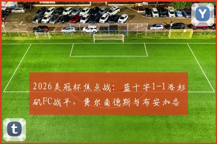 2026美冠杯焦点战：蓝十字1-1洛杉矶FC战平，费尔南德斯与布安加各入点球，谁晋级更占优？