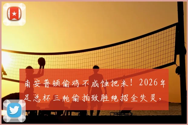 南安普顿偷鸡不成蚀把米！2026年足总杯三轮偷拍致胜绝招全失灵，决赛出局反遭扣分