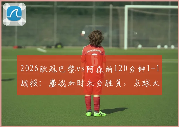 2026欧冠巴黎vs阿森纳120分钟1-1战报：鏖战加时未分胜负，点球大战一触即发