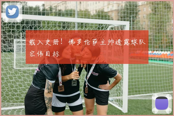 载入史册！佛罗伦萨主帅透露球队宏伟目标