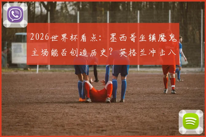 2026世界杯看点：墨西哥坐镇魔鬼主场能否创造历史？英格兰冲击八强路上面临严峻考验