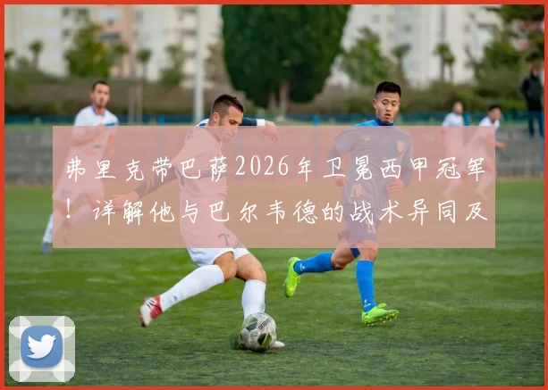 弗里克带巴萨2026年卫冕西甲冠军!详解他与巴尔韦德的战术异同及卫冕之路