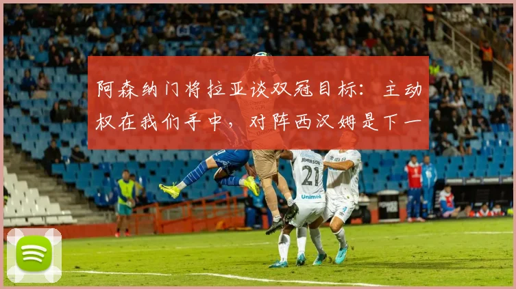 阿森纳门将拉亚谈双冠目标:主动权在我们手中,对阵西汉姆是下一道坎