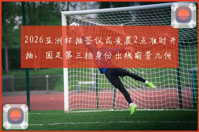 2026亚洲杯抽签仪式凌晨2点准时开抽，国足第三档身份出线前景几何？抽签分组对阵表最新预测分析