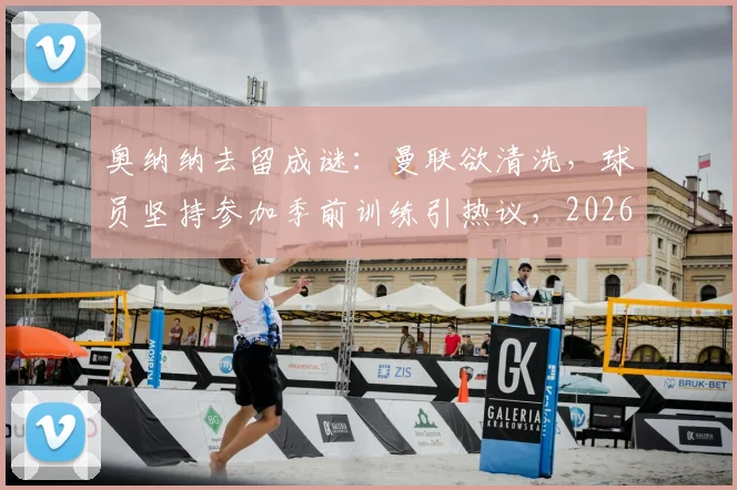 奥纳纳去留成谜:曼联欲清洗,球员坚持参加季前训练引热议,2026夏窗最新动态追踪