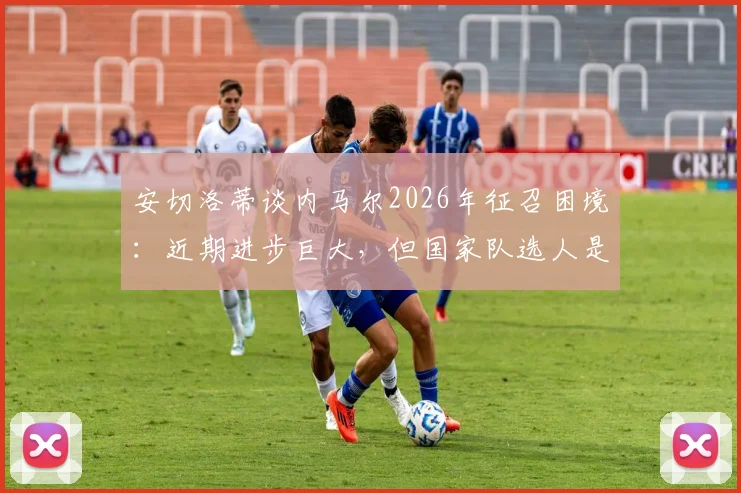 安切洛蒂谈内马尔2026年征召困境:近期进步巨大,但国家队选人是个棘手难题