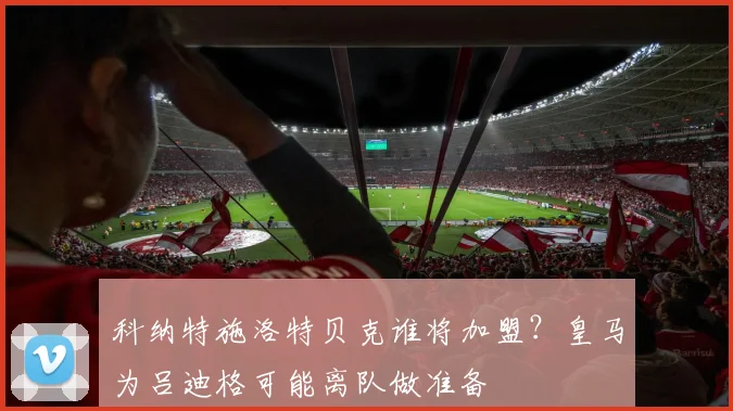 科纳特施洛特贝克谁将加盟？皇马为吕迪格可能离队做准备