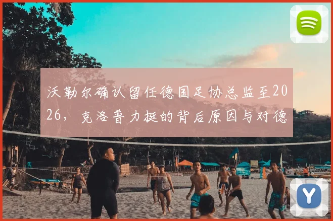 沃勒尔确认留任德国足协总监至2026，克洛普力挺的背后原因与对德国队的深远影响