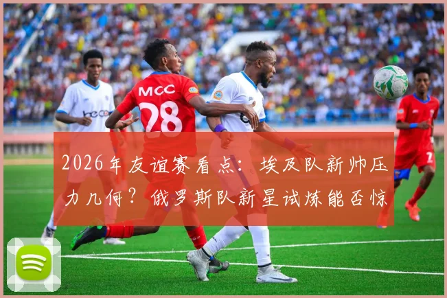 2026年友谊赛看点:埃及队新帅压力几何?俄罗斯队新星试炼能否惊艳亮相?