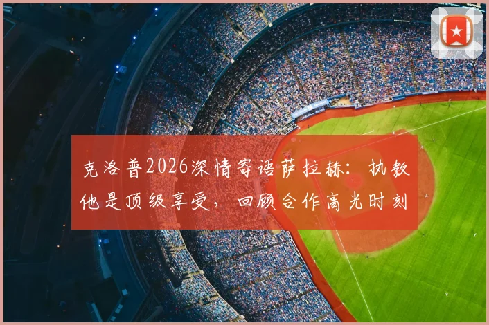 克洛普2026深情寄语萨拉赫:执教他是顶级享受,回顾合作高光时刻与未来期许