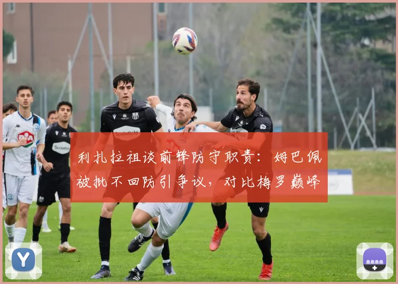 利扎拉祖谈前锋防守职责：姆巴佩被批不回防引争议，对比梅罗巅峰期战术角色解析