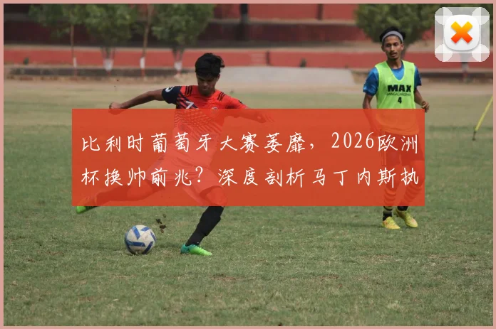 比利时葡萄牙大赛萎靡，2026欧洲杯换帅前兆？深度剖析马丁内斯执教五大争议