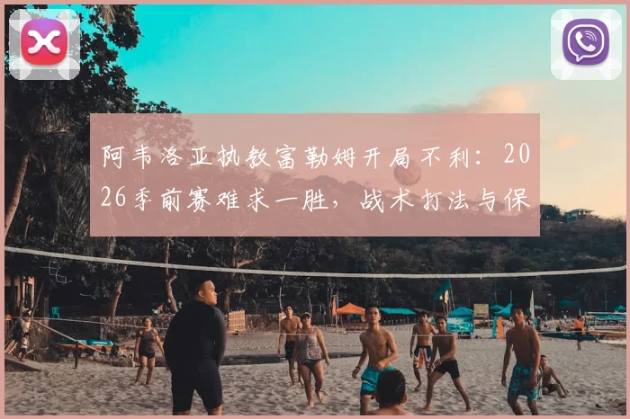 阿韦洛亚执教富勒姆开局不利：2026季前赛难求一胜，战术打法与保级前景深度分析
