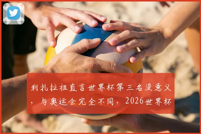 利扎拉祖直言世界杯第三名没意义，与奥运会完全不同，2026世界杯目标只能是夺冠