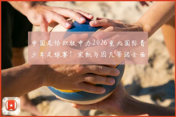 中国足协积极申办2026重大国际青少年足球赛！宋凯与因凡蒂诺会面释放关键信号，中国青训迎国际机遇