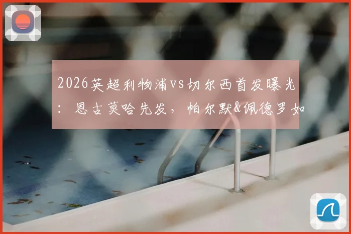 2026英超利物浦vs切尔西首发曝光:恩古莫哈先发,帕尔默&佩德罗如何左右战局?关键数据前瞻
