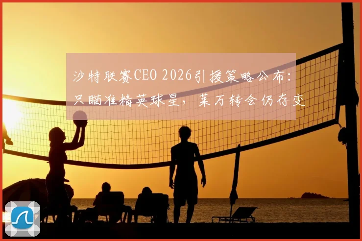 沙特联赛CEO 2026引援策略公布:只瞄准精英球星,莱万转会仍存变数
