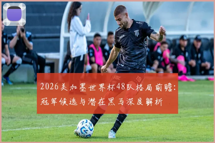 2026美加墨世界杯48队格局前瞻：冠军候选与潜在黑马深度解析