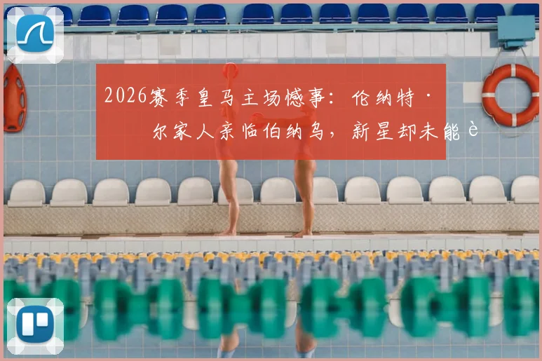 2026赛季皇马主场憾事：伦纳特·卡尔家人亲临伯纳乌，新星却未能获得一分钟出场机会