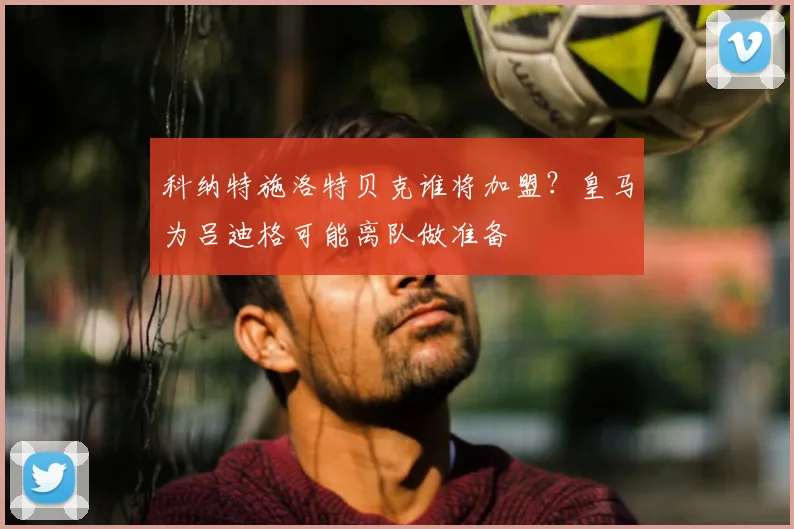 科纳特施洛特贝克谁将加盟？皇马为吕迪格可能离队做准备