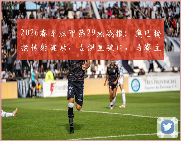 2026赛季法甲第29轮战报:奥巴梅扬传射建功,古伊里破门,马赛主场3-1力克雷恩关键细节回顾