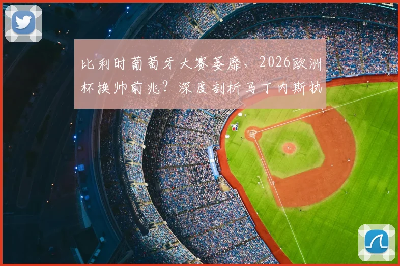 比利时葡萄牙大赛萎靡,2026欧洲杯换帅前兆?深度剖析马丁内斯执教五大争议