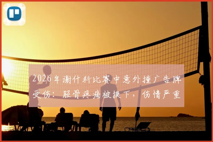 2026年谢什科比赛中意外撞广告牌受伤:胫骨疼痛被换下,伤情严重性分析及球场安全引关注