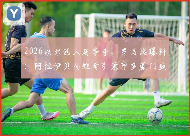 2026切尔西入局争夺！罗马诺曝料：阿拉伊贝戈维奇引意甲多豪门疯抢，最新转会动态追踪