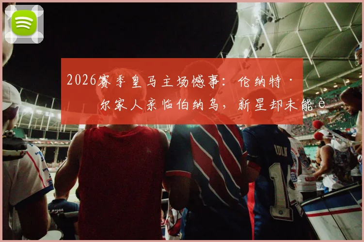 2026赛季皇马主场憾事：伦纳特·卡尔家人亲临伯纳乌，新星却未能获得一分钟出场机会