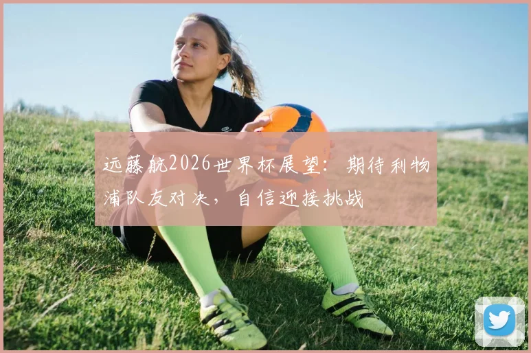 远藤航2026世界杯展望:期待利物浦队友对决,自信迎接挑战