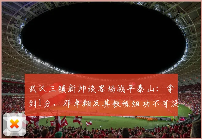 武汉三镇新帅谈客场战平泰山：拿到1分，邓卓翔及其教练组功不可没 _ 2026赛季赛后深度解读