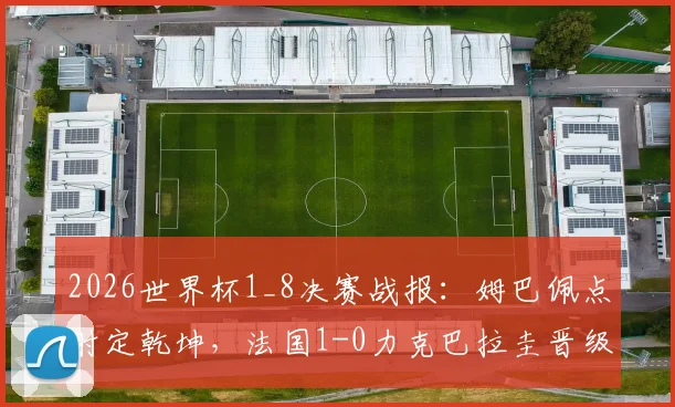 2026世界杯1_8决赛战报：姆巴佩点射定乾坤，法国1-0力克巴拉圭晋级八强，附全场技术统计与晋级形势分析