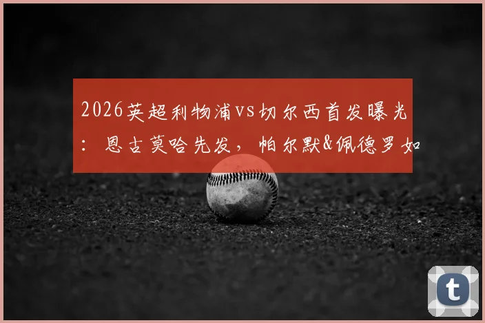 2026英超利物浦vs切尔西首发曝光：恩古莫哈先发，帕尔默&佩德罗如何左右战局？关键数据前瞻