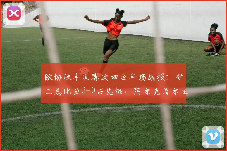 欧协联半决赛次回合半场战报:矿工总比分3-0占先机,阿尔克马尔主场难破僵局