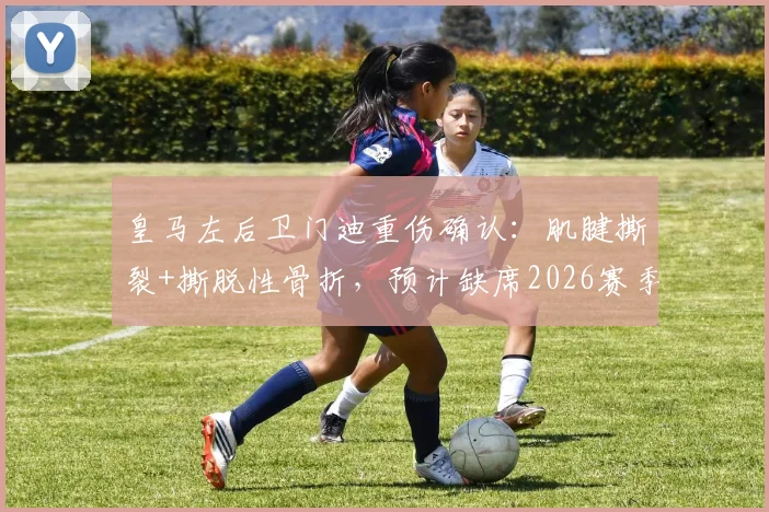 皇马左后卫门迪重伤确认:肌腱撕裂+撕脱性骨折,预计缺席2026赛季全年比赛