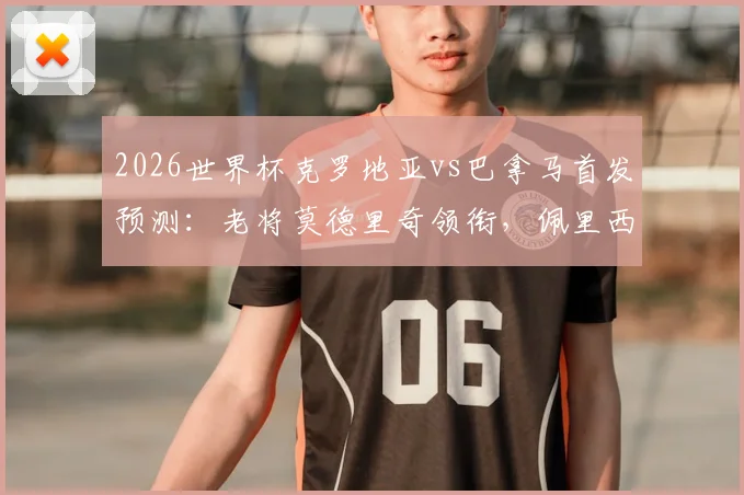 2026世界杯克罗地亚vs巴拿马首发预测：老将莫德里奇领衔，佩里西奇&穆里略关键对决看点解析
