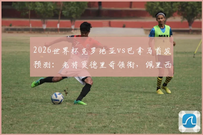 2026世界杯克罗地亚vs巴拿马首发预测：老将莫德里奇领衔，佩里西奇&穆里略关键对决看点解析
