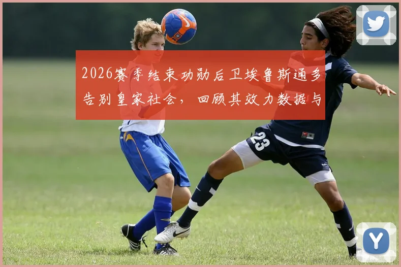 2026赛季结束功勋后卫埃鲁斯通多告别皇家社会，回顾其效力数据与离队原因，解析后防线未来走向