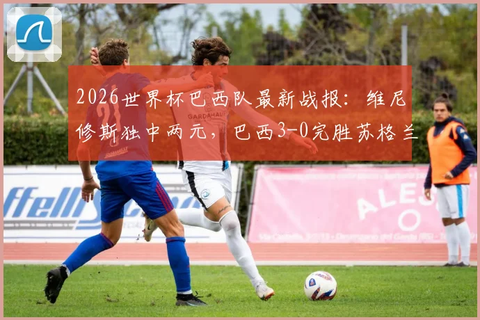 2026世界杯巴西队最新战报：维尼修斯独中两元，巴西3-0完胜苏格兰锁定小组头名，附比赛精彩回放与出线形势解读