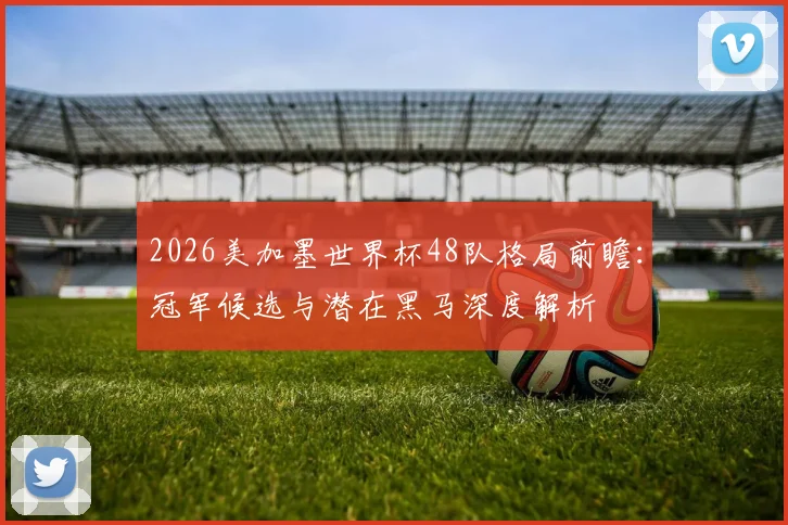 2026美加墨世界杯48队格局前瞻:冠军候选与潜在黑马深度解析