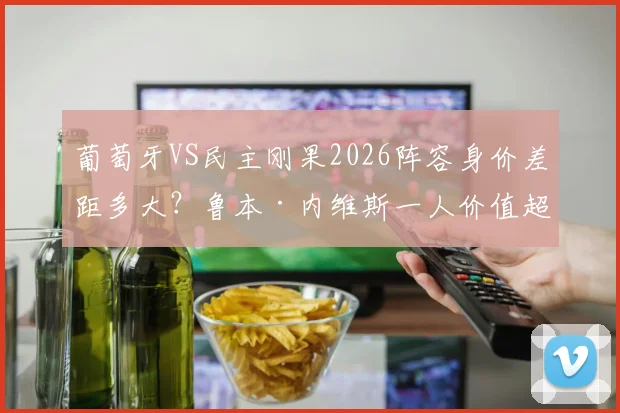葡萄牙VS民主刚果2026阵容身价差距多大？鲁本·内维斯一人价值超对手全队解析