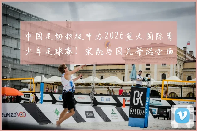 中国足协积极申办2026重大国际青少年足球赛！宋凯与因凡蒂诺会面释放关键信号，中国青训迎国际机遇