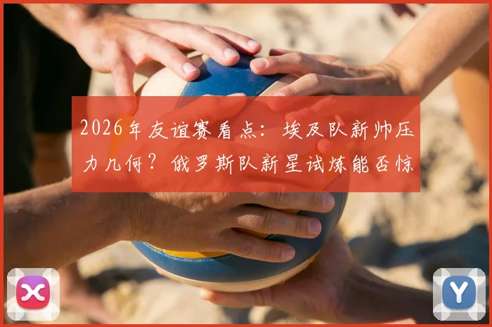 2026年友谊赛看点：埃及队新帅压力几何？俄罗斯队新星试炼能否惊艳亮相？
