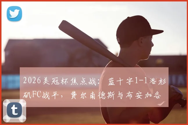 2026美冠杯焦点战:蓝十字1-1洛杉矶FC战平,费尔南德斯与布安加各入点球,谁晋级更占优?